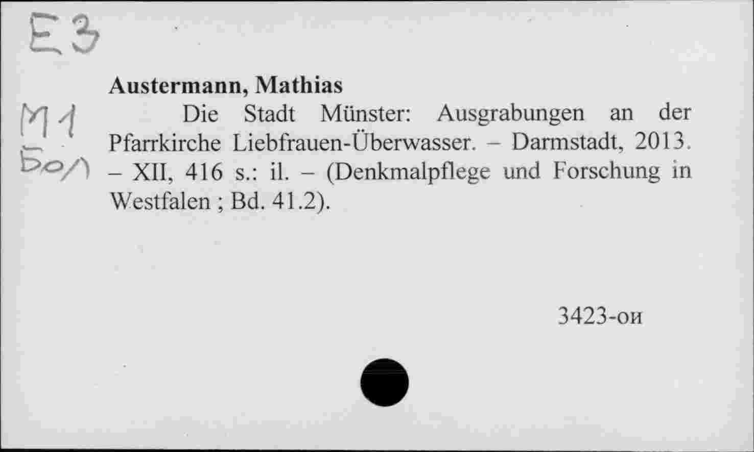 ﻿ги
Austermann, Mathias
Die Stadt Münster: Ausgrabungen an der Pfarrkirche Liebfrauen-Überwasser. - Darmstadt, 2013. - XII, 416 s.: il. - (Denkmalpflege und Forschung in Westfalen ; Bd. 41.2).
3423-ои